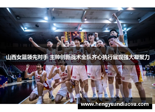 山西女篮领先对手 主帅创新战术全队齐心执行展现强大凝聚力